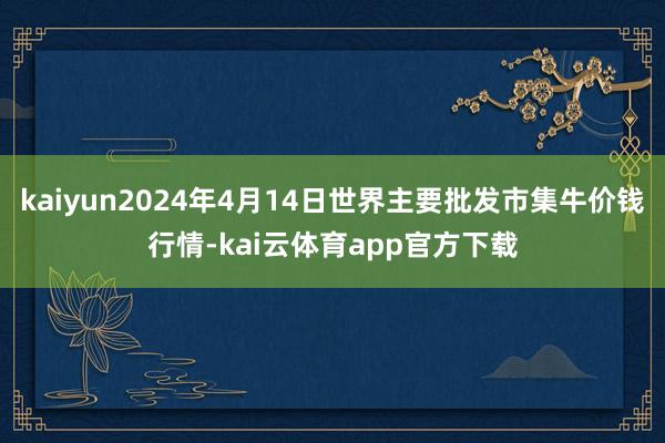 kaiyun2024年4月14日世界主要批发市集牛价钱行情-kai云体育app官方下载