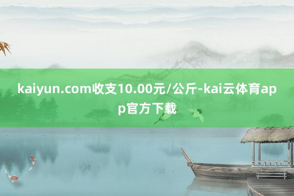 kaiyun.com收支10.00元/公斤-kai云体育app官方下载