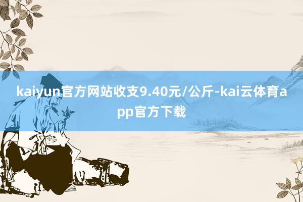 kaiyun官方网站收支9.40元/公斤-kai云体育app官方下载