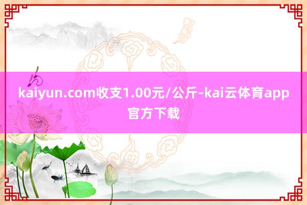 kaiyun.com收支1.00元/公斤-kai云体育app官方下载