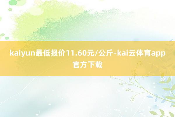 kaiyun最低报价11.60元/公斤-kai云体育app官方下载