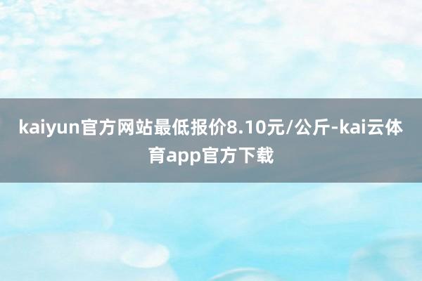 kaiyun官方网站最低报价8.10元/公斤-kai云体育app官方下载