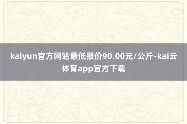 kaiyun官方网站最低报价90.00元/公斤-kai云体育app官方下载