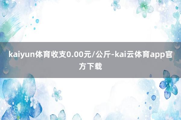 kaiyun体育收支0.00元/公斤-kai云体育app官方下载