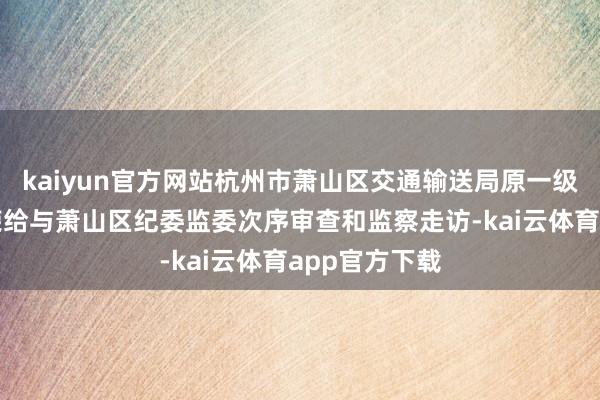 kaiyun官方网站杭州市萧山区交通输送局原一级调研员李锡荣给与萧山区纪委监委次序审查和监察走访-kai云体育app官方下载