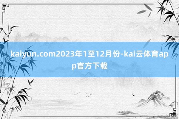 kaiyun.com2023年1至12月份-kai云体育app官方下载