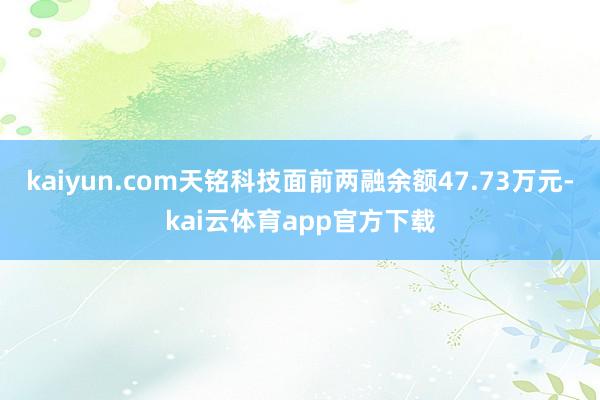 kaiyun.com天铭科技面前两融余额47.73万元-kai云体育app官方下载