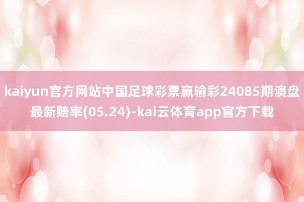 kaiyun官方网站中国足球彩票赢输彩24085期澳盘最新赔率(05.24)-kai云体育app官方下载