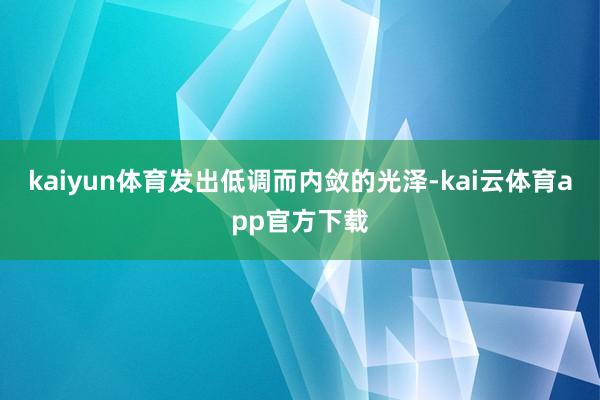 kaiyun体育发出低调而内敛的光泽-kai云体育app官方下载