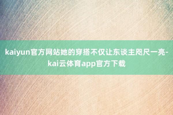 kaiyun官方网站她的穿搭不仅让东谈主咫尺一亮-kai云体育app官方下载