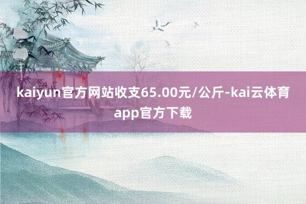 kaiyun官方网站收支65.00元/公斤-kai云体育app官方下载