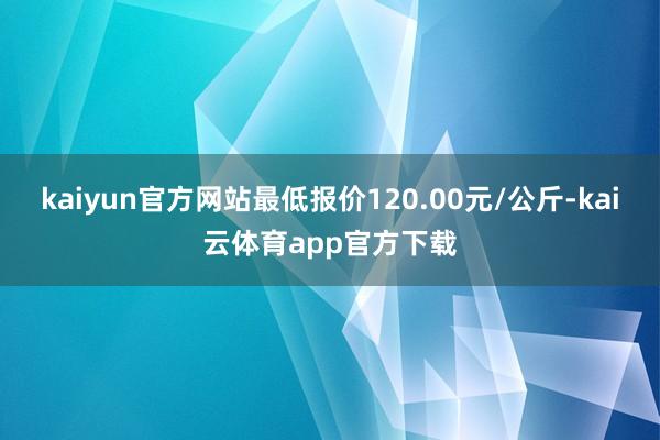 kaiyun官方网站最低报价120.00元/公斤-kai云体育app官方下载