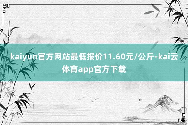 kaiyun官方网站最低报价11.60元/公斤-kai云体育app官方下载