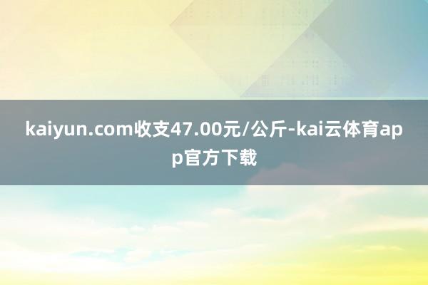 kaiyun.com收支47.00元/公斤-kai云体育app官方下载