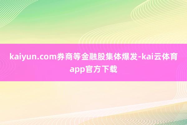 kaiyun.com券商等金融股集体爆发-kai云体育app官方下载