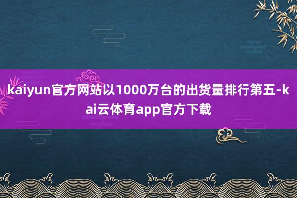 kaiyun官方网站以1000万台的出货量排行第五-kai云体育app官方下载