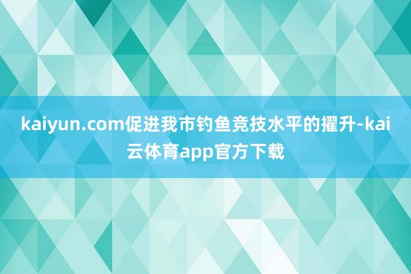 kaiyun.com促进我市钓鱼竞技水平的擢升-kai云体育app官方下载