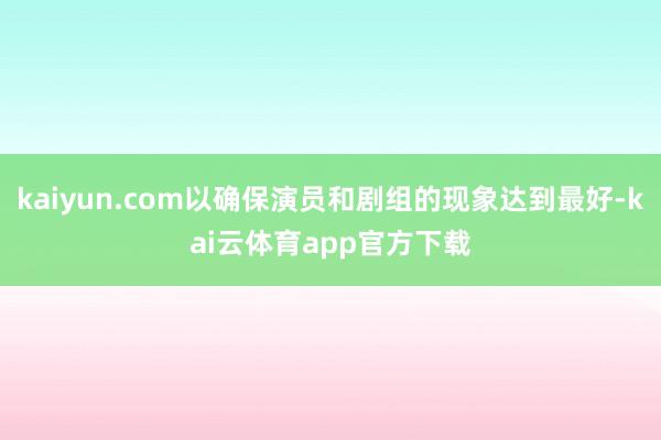 kaiyun.com以确保演员和剧组的现象达到最好-kai云体育app官方下载