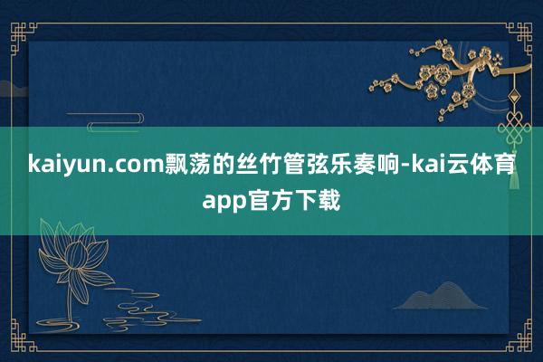 kaiyun.com飘荡的丝竹管弦乐奏响-kai云体育app官方下载