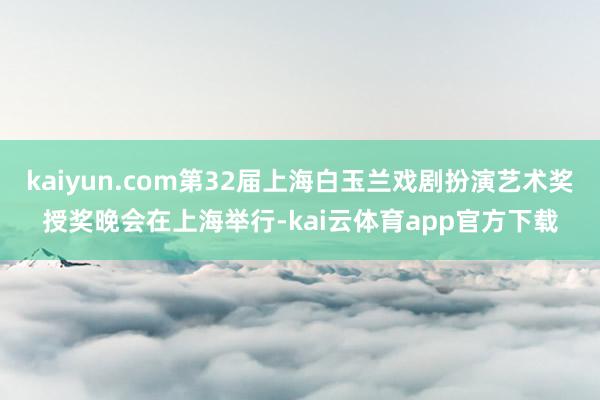 kaiyun.com第32届上海白玉兰戏剧扮演艺术奖授奖晚会在上海举行-kai云体育app官方下载