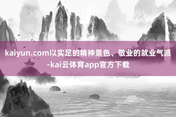 kaiyun.com以实足的精神景色、敬业的就业气派-kai云体育app官方下载