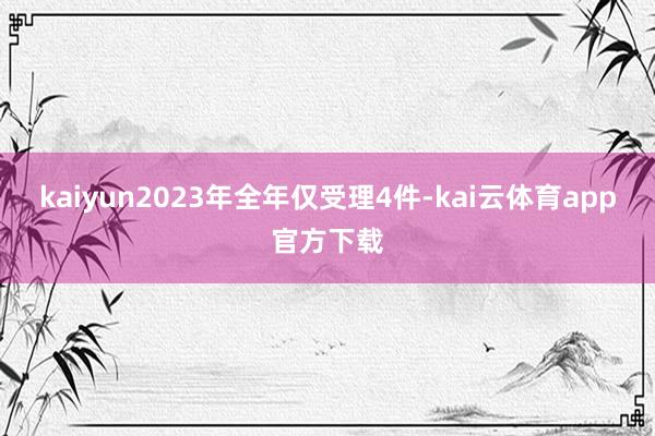 kaiyun2023年全年仅受理4件-kai云体育app官方下载