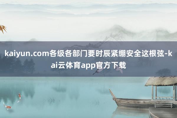 kaiyun.com各级各部门要时辰紧绷安全这根弦-kai云体育app官方下载