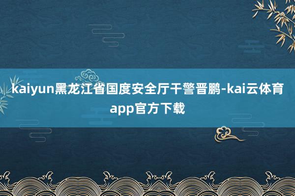 kaiyun　　黑龙江省国度安全厅干警晋鹏-kai云体育app官方下载