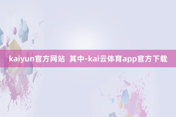 kaiyun官方网站  其中-kai云体育app官方下载