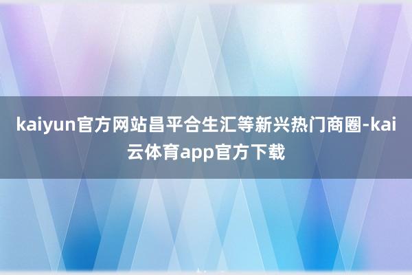 kaiyun官方网站昌平合生汇等新兴热门商圈-kai云体育app官方下载