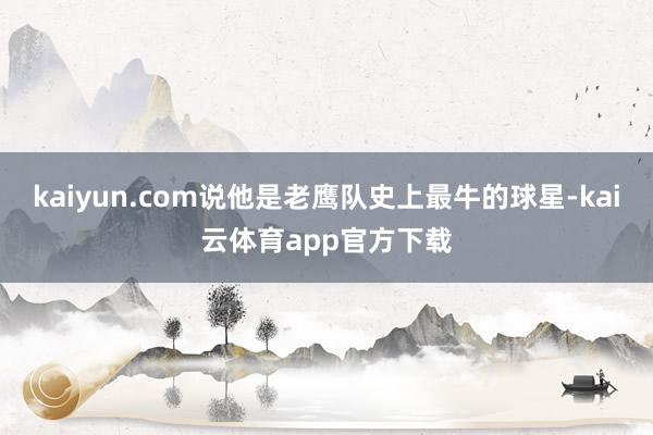 kaiyun.com说他是老鹰队史上最牛的球星-kai云体育app官方下载