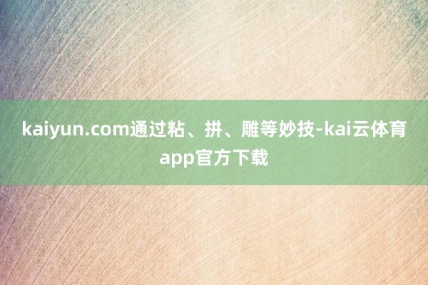 kaiyun.com通过粘、拼、雕等妙技-kai云体育app官方下载