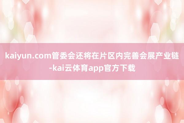 kaiyun.com管委会还将在片区内完善会展产业链-kai云体育app官方下载