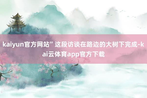 kaiyun官方网站”这段访谈在路边的大树下完成-kai云体育app官方下载