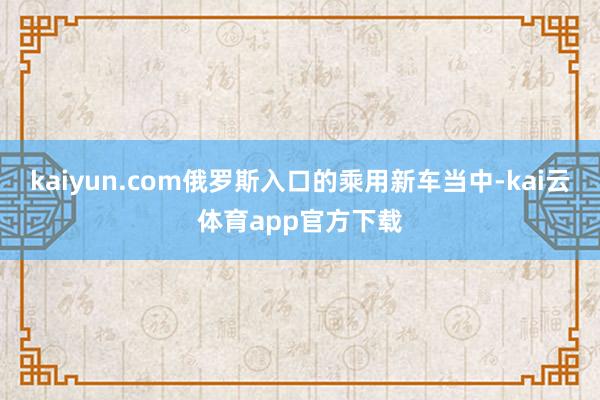 kaiyun.com俄罗斯入口的乘用新车当中-kai云体育app官方下载