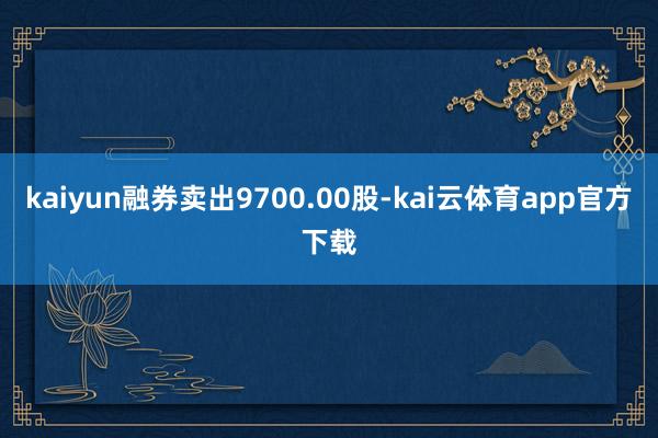 kaiyun融券卖出9700.00股-kai云体育app官方下载