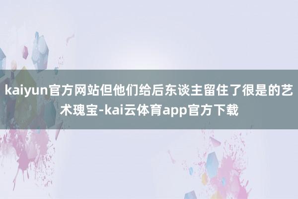 kaiyun官方网站但他们给后东谈主留住了很是的艺术瑰宝-kai云体育app官方下载