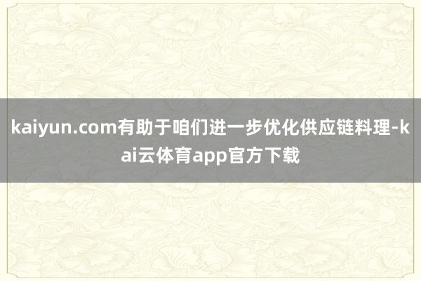 kaiyun.com有助于咱们进一步优化供应链料理-kai云体育app官方下载