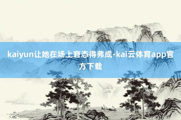 kaiyun让她在场上窘态得弗成-kai云体育app官方下载