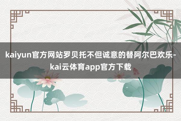 kaiyun官方网站罗贝托不但诚意的替阿尔巴欢乐-kai云体育app官方下载