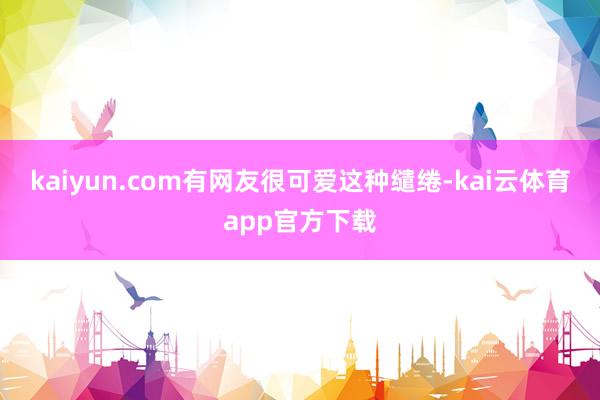 kaiyun.com有网友很可爱这种缱绻-kai云体育app官方下载