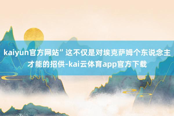 kaiyun官方网站”这不仅是对埃克萨姆个东说念主才能的招供-kai云体育app官方下载