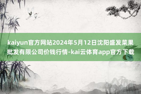 kaiyun官方网站2024年5月12日沈阳盛发菜果批发有限公司价钱行情-kai云体育app官方下载