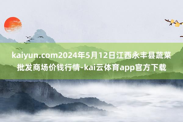 kaiyun.com2024年5月12日江西永丰县蔬菜批发商场价钱行情-kai云体育app官方下载