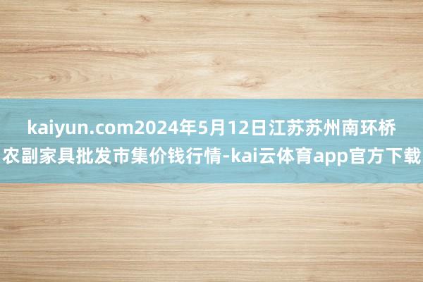 kaiyun.com2024年5月12日江苏苏州南环桥农副家具批发市集价钱行情-kai云体育app官方下载