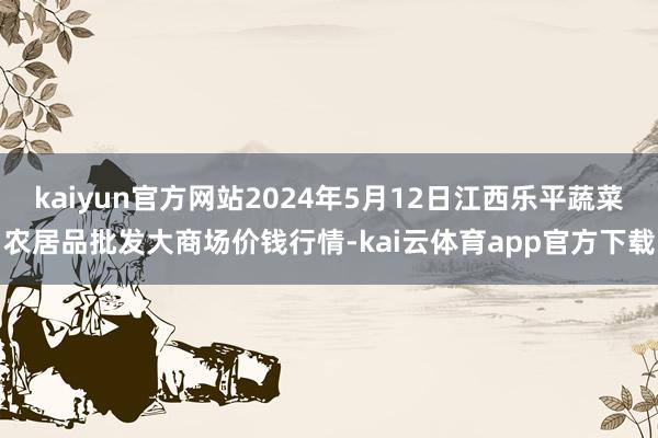 kaiyun官方网站2024年5月12日江西乐平蔬菜农居品批发大商场价钱行情-kai云体育app官方下载