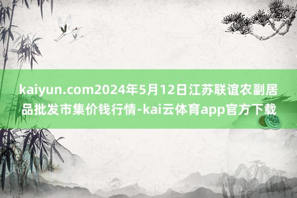 kaiyun.com2024年5月12日江苏联谊农副居品批发市集价钱行情-kai云体育app官方下载