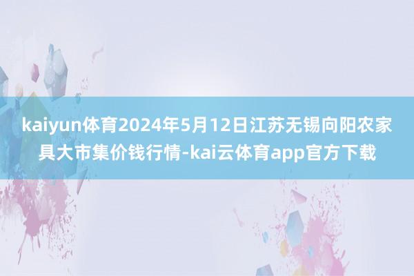 kaiyun体育2024年5月12日江苏无锡向阳农家具大市集价钱行情-kai云体育app官方下载