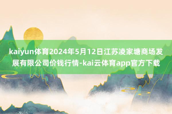 kaiyun体育2024年5月12日江苏凌家塘商场发展有限公司价钱行情-kai云体育app官方下载