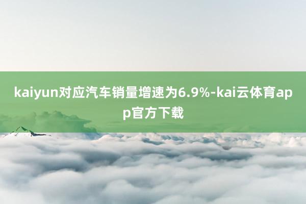 kaiyun对应汽车销量增速为6.9%-kai云体育app官方下载